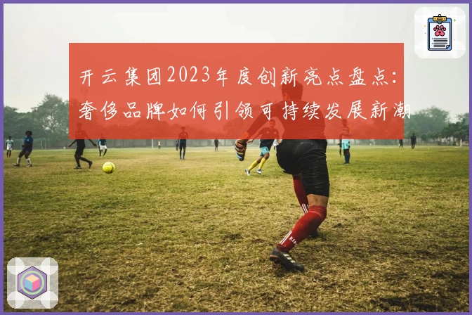 开云集团2023年度创新亮点盘点：奢侈品牌如何引领可持续发展新潮流