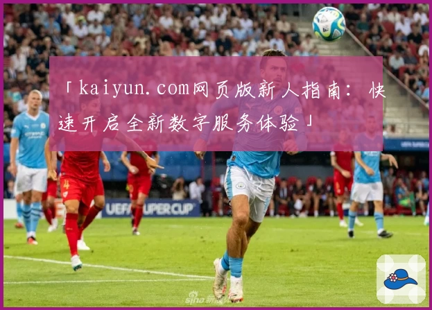 「kaiyun.com网页版新人指南：快速开启全新数字服务体验」