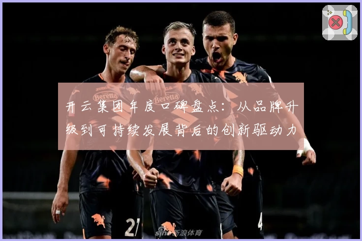 开云集团年度口碑盘点：从品牌升级到可持续发展背后的创新驱动力