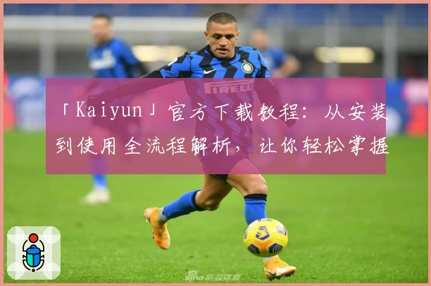 「Kaiyun」官方下载教程：从安装到使用全流程解析，让你轻松掌握核心功能