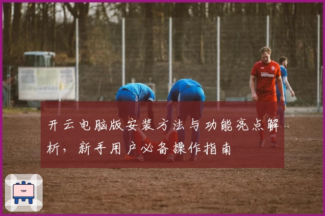 开云电脑版安装方法与功能亮点解析，新手用户必备操作指南