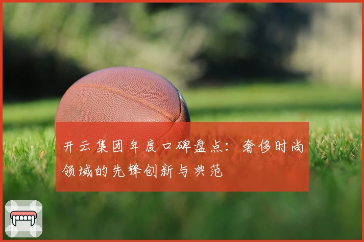 开云集团年度口碑盘点：奢侈时尚领域的先锋创新与典范