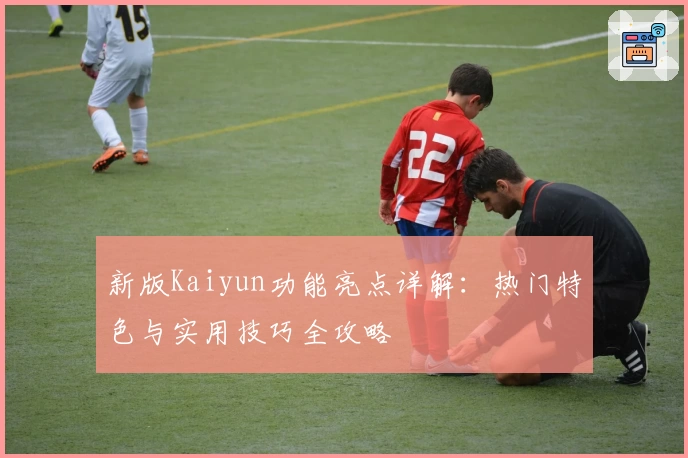 新版Kaiyun功能亮点详解:热门特色与实用技巧全攻略