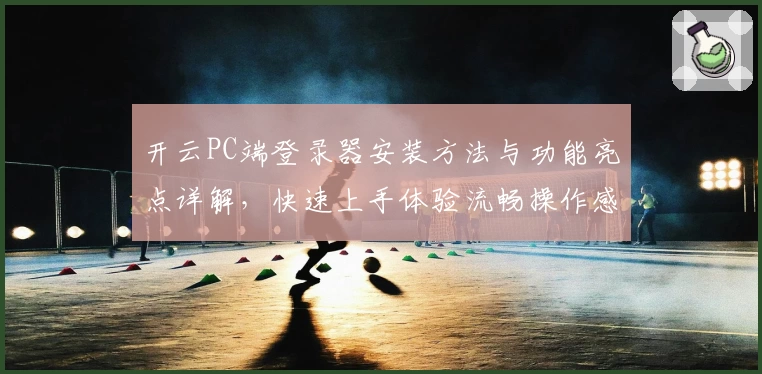 开云PC端登录器安装方法与功能亮点详解，快速上手体验流畅操作感