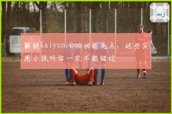 解锁Kaiyun.com功能亮点，这些实用小技巧你一定不能错过