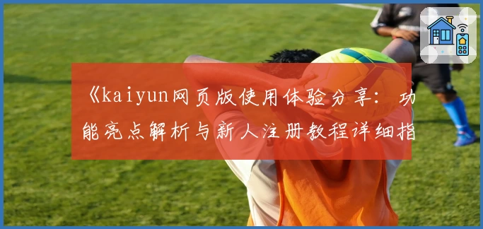 《kaiyun网页版使用体验分享：功能亮点解析与新人注册教程详细指南》